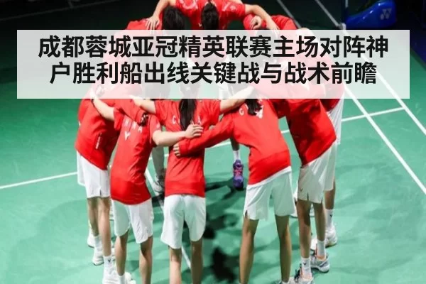 成都蓉城亚冠精英联赛主场对阵神户胜利船出线关键战与战术前瞻