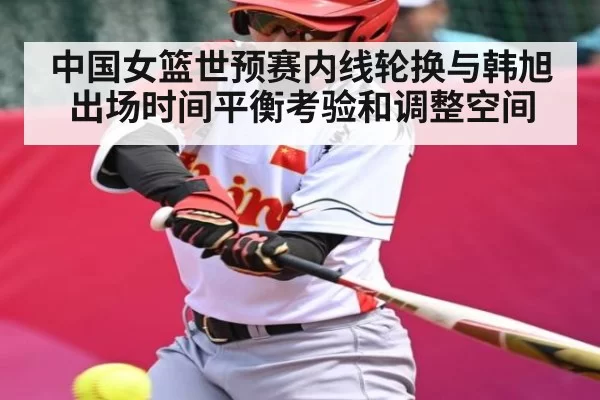 中国女篮世预赛内线轮换与韩旭出场时间平衡考验和调整空间